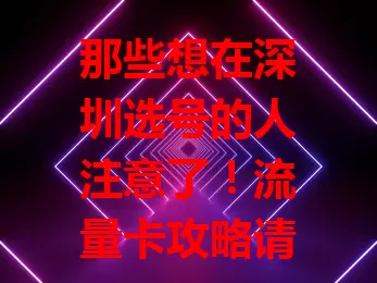 那些想在深圳选号的人注意了！流量卡攻略请查收