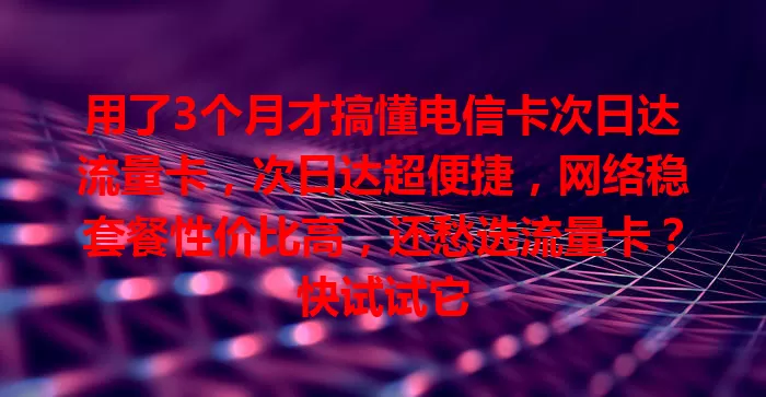用了3个月才搞懂电信卡次日达流量卡，次日达超便捷，网络稳套餐性价比高，还愁选流量卡？快试试它