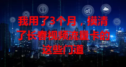 我用了3个月，摸清了长春视频流量卡的这些门道