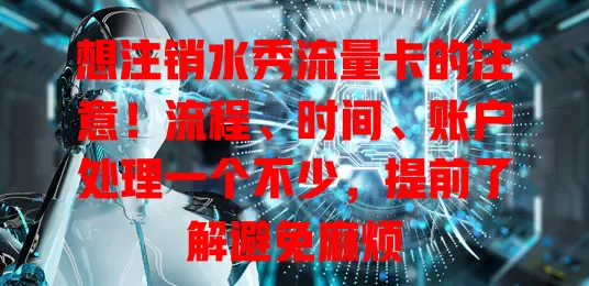 想注销水秀流量卡的注意！流程、时间、账户处理一个不少，提前了解避免麻烦