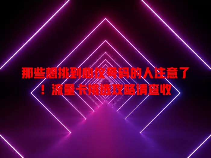 那些想挑到心仪号码的人注意了！流量卡挑选攻略请查收