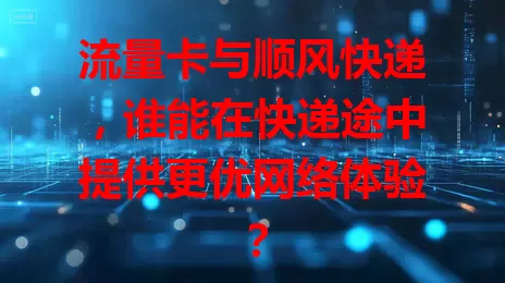 流量卡与顺风快递，谁能在快递途中提供更优网络体验？