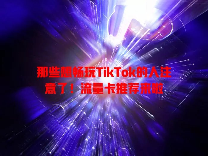 那些想畅玩TikTok的人注意了！流量卡推荐来啦