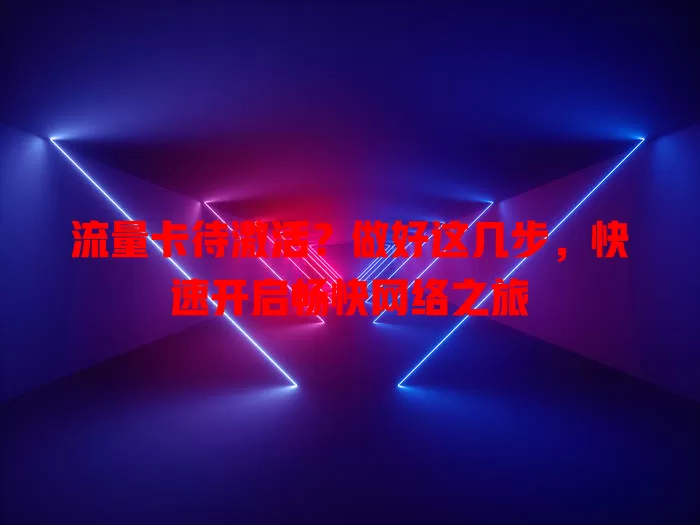 流量卡待激活？做好这几步，快速开启畅快网络之旅