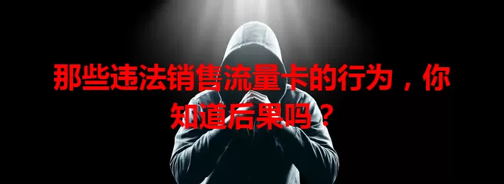 那些违法销售流量卡的行为，你知道后果吗？