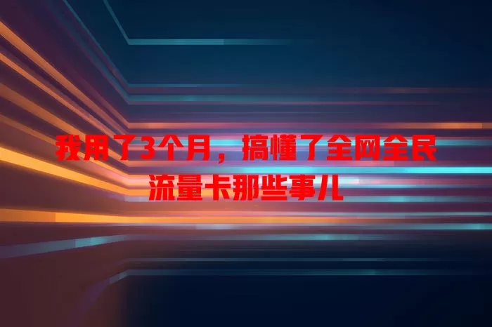 我用了3个月，搞懂了全网全民流量卡那些事儿