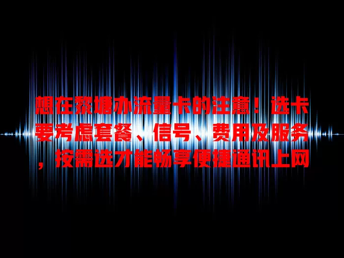 想在黎塘办流量卡的注意！选卡要考虑套餐、信号、费用及服务，按需选才能畅享便捷通讯上网