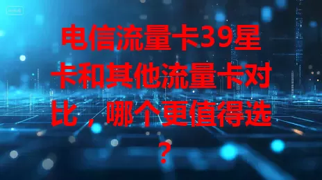 电信流量卡39星卡和其他流量卡对比，哪个更值得选？