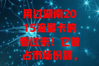 用过湖南2015流量卡的看过来！它曾占市场份额，有特点，价格亲民，覆盖广，虽有挑战但印记难忘