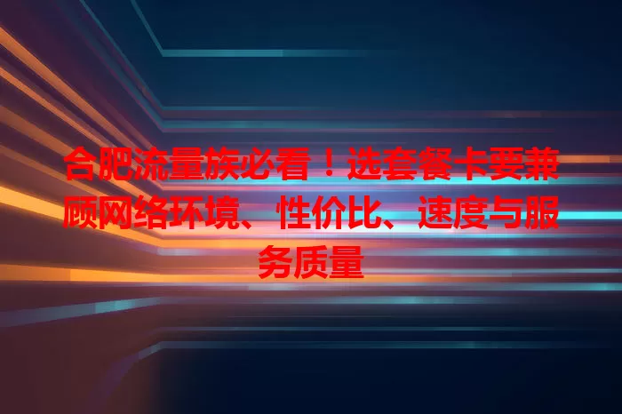 合肥流量族必看！选套餐卡要兼顾网络环境、性价比、速度与服务质量