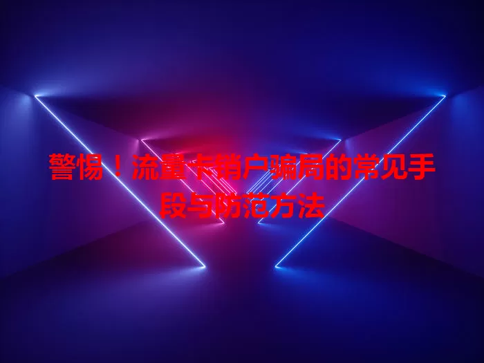 警惕！流量卡销户骗局的常见手段与防范方法