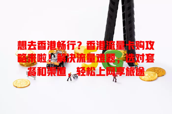 想去香港畅行？香港流量卡购攻略来啦！解决流量难题，选对套餐和渠道，轻松上网享旅途