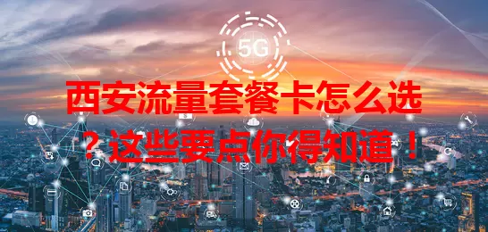 西安流量套餐卡怎么选？这些要点你得知道！