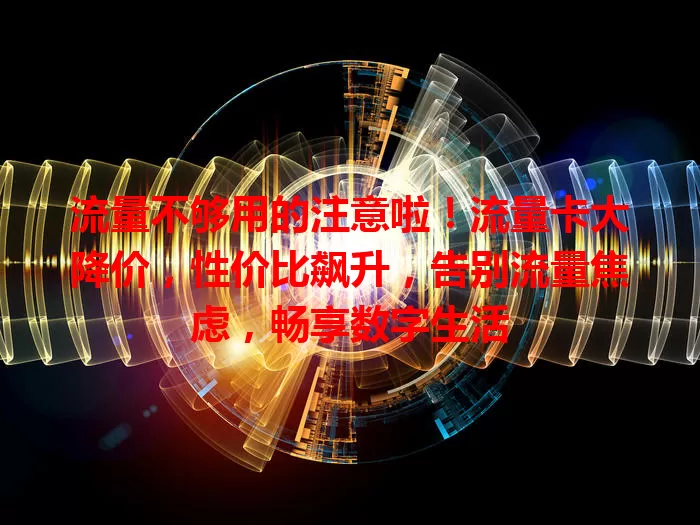流量不够用的注意啦！流量卡大降价，性价比飙升，告别流量焦虑，畅享数字生活