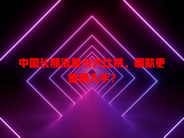 中国长期流量卡大比拼，哪款更值得入手？