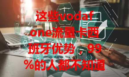 这些vodafone流量卡西班牙优势，99%的人都不知道