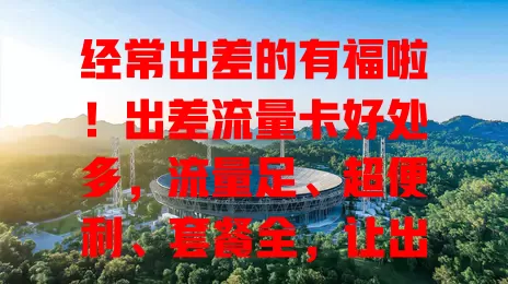 经常出差的有福啦！出差流量卡好处多，流量足、超便利、套餐全，让出差更顺畅高效