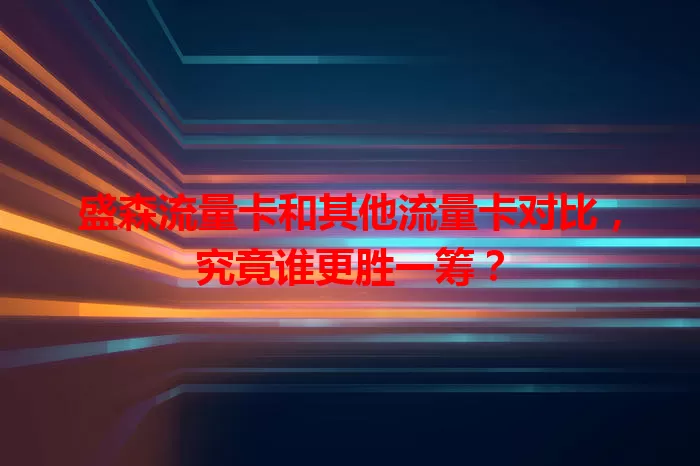 盛森流量卡和其他流量卡对比，究竟谁更胜一筹？