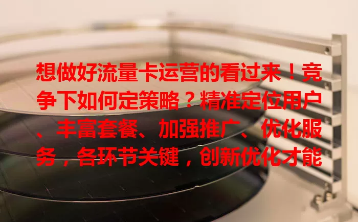 想做好流量卡运营的看过来！竞争下如何定策略？精准定位用户、丰富套餐、加强推广、优化服务，各环节关键，创新优化才能在市场立足，提供优质流量卡服务