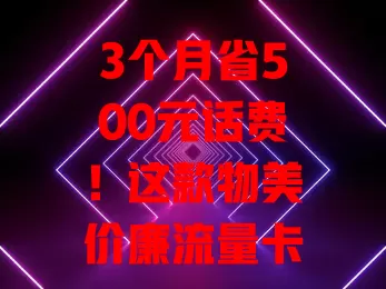 3个月省500元话费！这款物美价廉流量卡超赞，流量足费用低无额外扣费