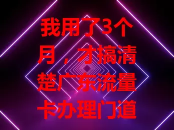我用了3个月，才搞清楚广东流量卡办理门道