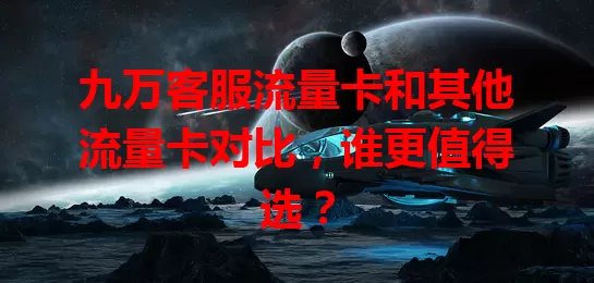 九万客服流量卡和其他流量卡对比，谁更值得选？