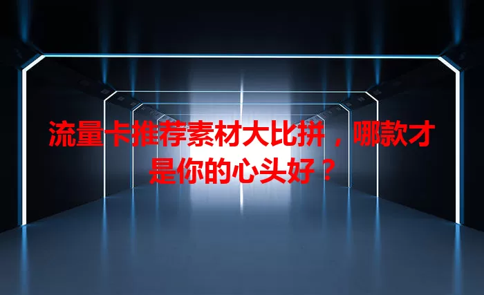 流量卡推荐素材大比拼，哪款才是你的心头好？