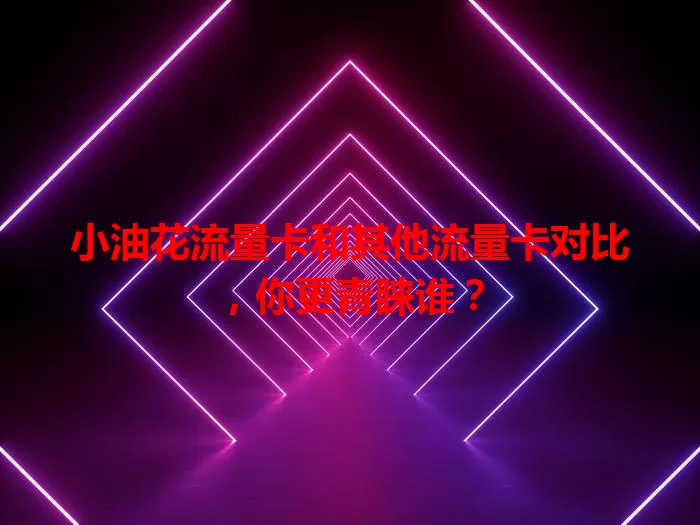 小油花流量卡和其他流量卡对比，你更青睐谁？