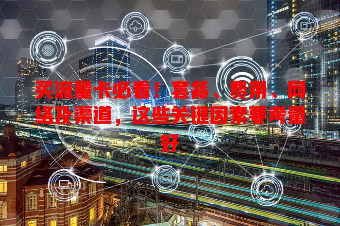 买流量卡必看！套餐、费用、网络及渠道，这些关键因素要考量好
