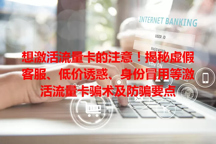 想激活流量卡的注意！揭秘虚假客服、低价诱惑、身份冒用等激活流量卡骗术及防骗要点