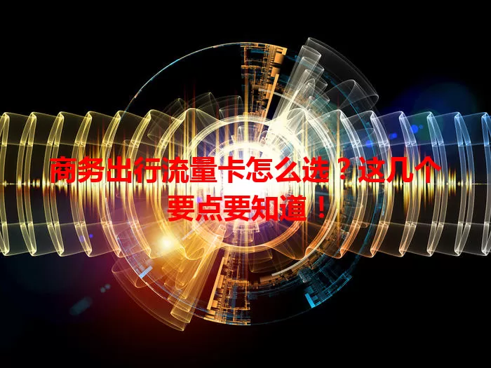 商务出行流量卡怎么选？这几个要点要知道！