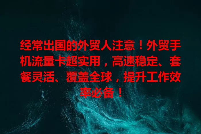 经常出国的外贸人注意！外贸手机流量卡超实用，高速稳定、套餐灵活、覆盖全球，提升工作效率必备！