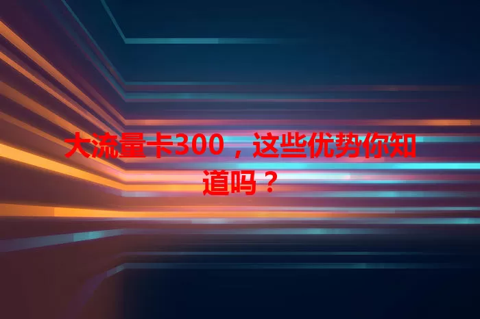 大流量卡300，这些优势你知道吗？