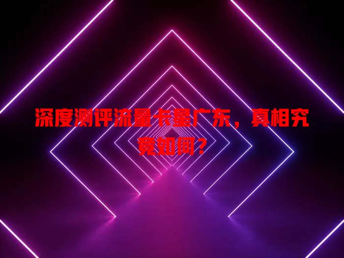 深度测评流量卡星广东，真相究竟如何？