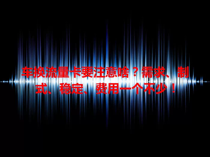 车换流量卡要注意啥？需求、制式、稳定、费用一个不少！