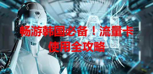 畅游韩国必备！流量卡使用全攻略