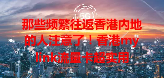那些频繁往返香港内地的人注意了！香港mylink流量卡超实用