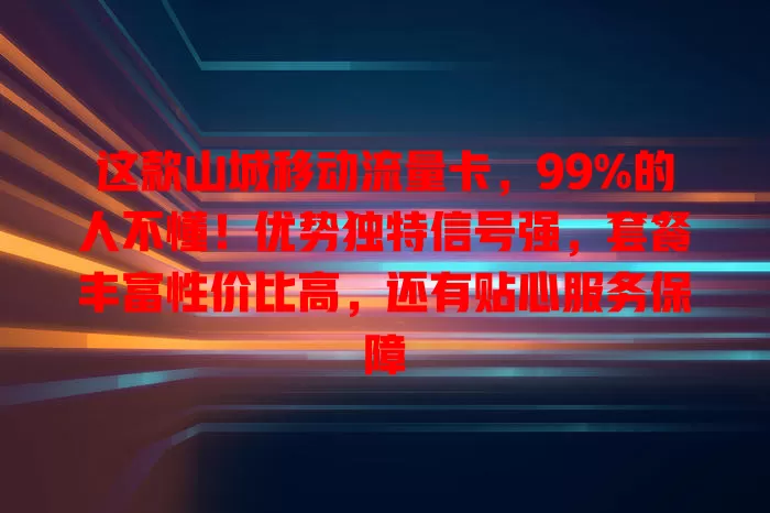 这款山城移动流量卡，99%的人不懂！优势独特信号强，套餐丰富性价比高，还有贴心服务保障