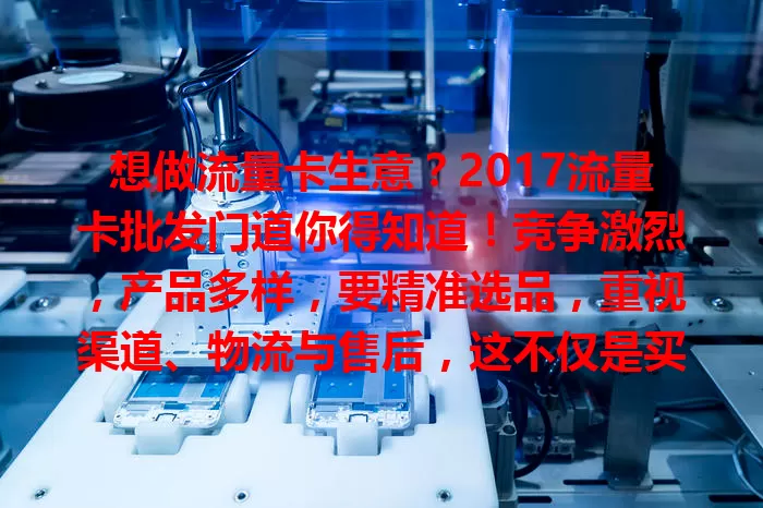 想做流量卡生意？2017流量卡批发门道你得知道！竞争激烈，产品多样，要精准选品，重视渠道、物流与售后，这不仅是买卖，更是能力考验，懂门道才能获利打基础