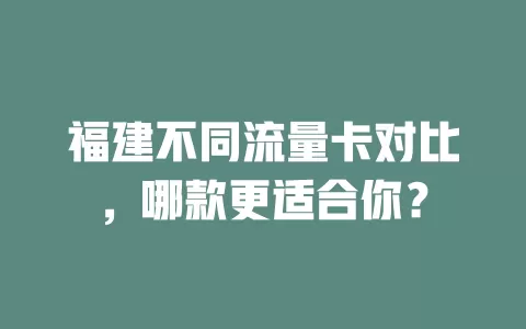福建不同流量卡对比，哪款更适合你？