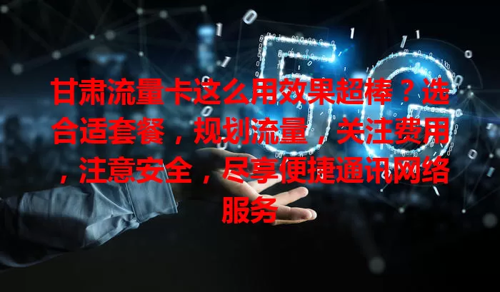 甘肃流量卡这么用效果超棒？选合适套餐，规划流量，关注费用，注意安全，尽享便捷通讯网络服务