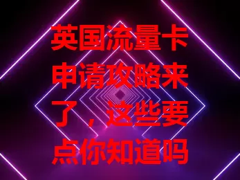 英国流量卡申请攻略来了，这些要点你知道吗？