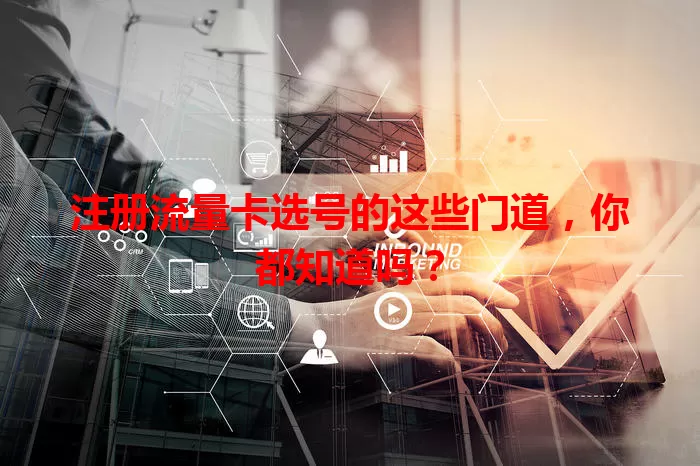 注册流量卡选号的这些门道，你都知道吗？