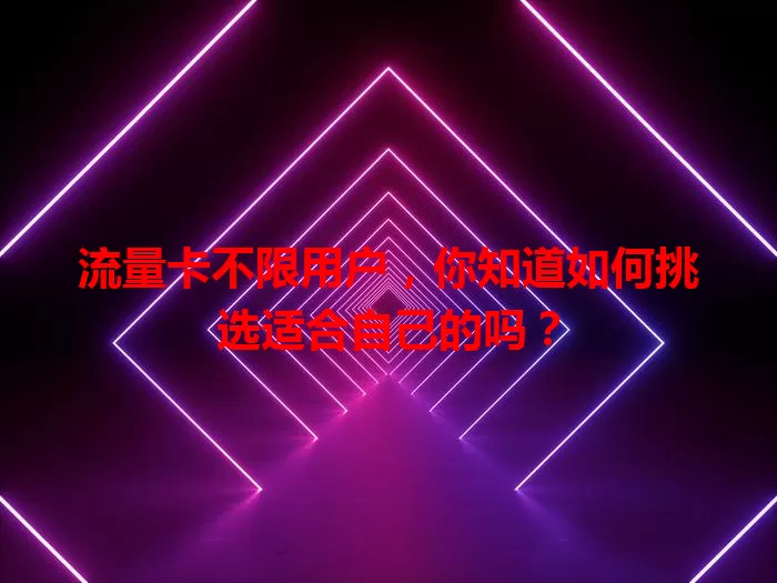 流量卡不限用户，你知道如何挑选适合自己的吗？
