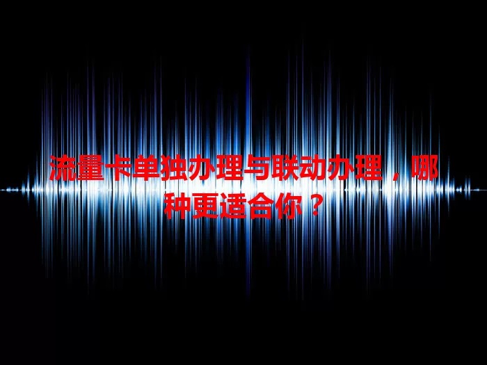 流量卡单独办理与联动办理，哪种更适合你？