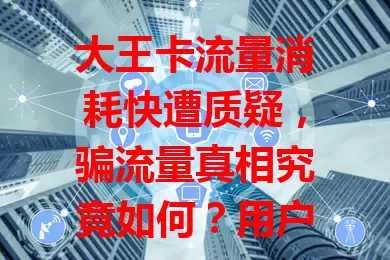 大王卡流量消耗快遭质疑，骗流量真相究竟如何？用户正常使用却超耗，运营商称网络因素致，双方说法不一，谜团待解