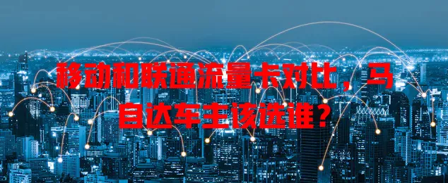 移动和联通流量卡对比，马自达车主该选谁？