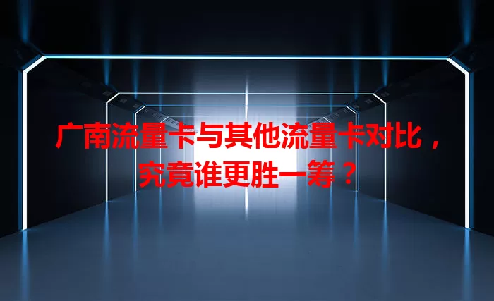 广南流量卡与其他流量卡对比，究竟谁更胜一筹？