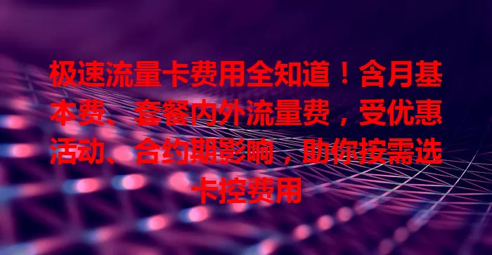 极速流量卡费用全知道！含月基本费、套餐内外流量费，受优惠活动、合约期影响，助你按需选卡控费用
