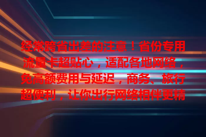 经常跨省出差的注意！省份专用流量卡超贴心，适配各地网络，免高额费用与延迟，商务、旅行超便利，让你出行网络相伴更精彩